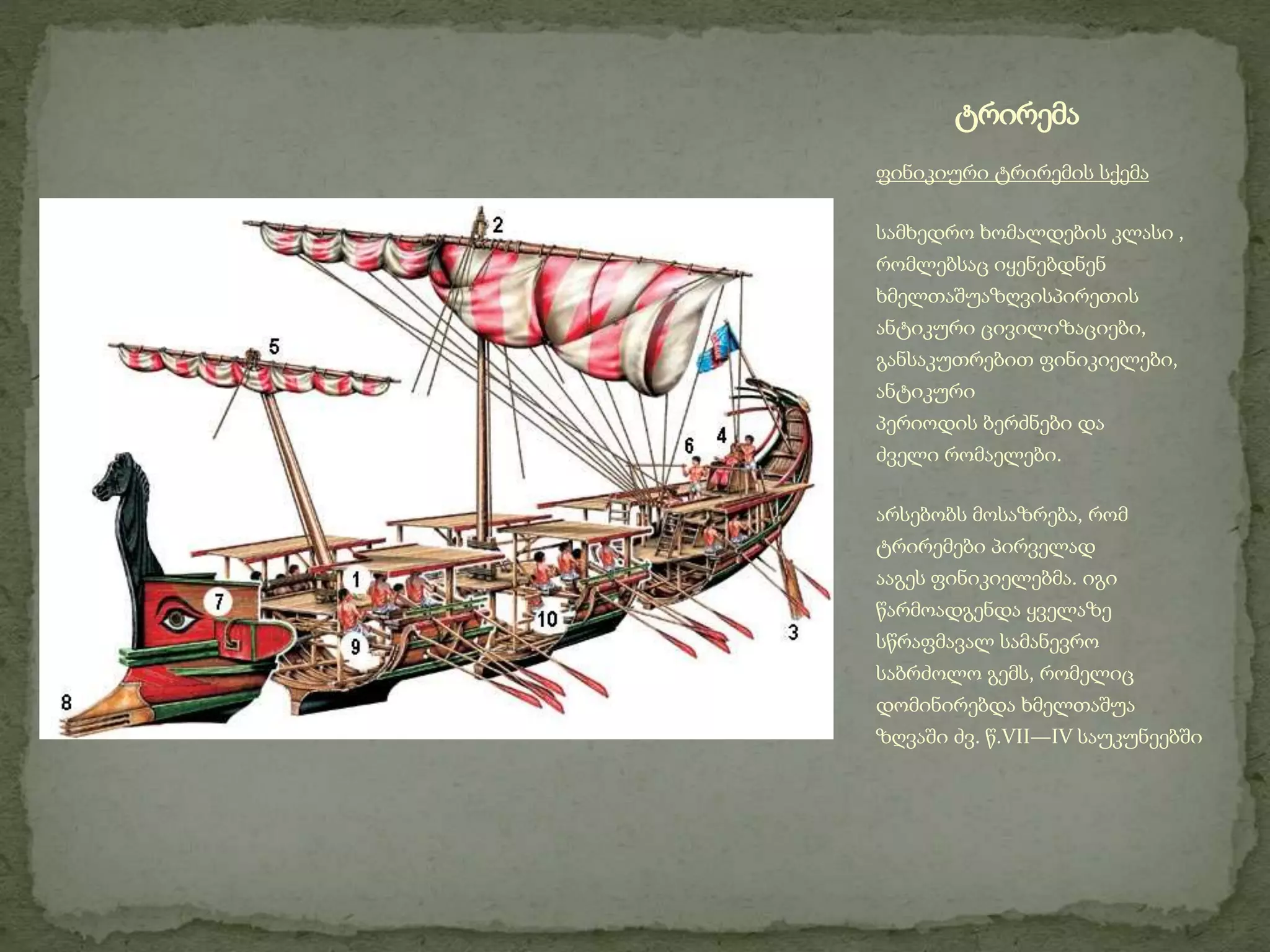 ტრირემა 
ფინიკიური ტრირემის სქემა 
სამხედრო ხომალდების კლასი , 
რომლებსაც იყენებდნენ 
ხმელთაშუაზღვისპირეთის 
ანტიკური ცივილიზაციები, 
განსაკუთრებით ფინიკიელები, 
ანტიკური 
პერიოდის ბერძნები და 
ძველი რომაელები. 
არსებობს მოსაზრება, რომ 
ტრირემები პირველად 
ააგეს ფინიკიელებმა. იგი 
წარმოადგენდა ყველაზე 
სწრაფმავალ სამანევრო 
საბრძოლო გემს, რომელიც 
დომინირებდა ხმელთაშუა 
ზღვაში ძვ. წ.VII—IV საუკუნეებში 
 