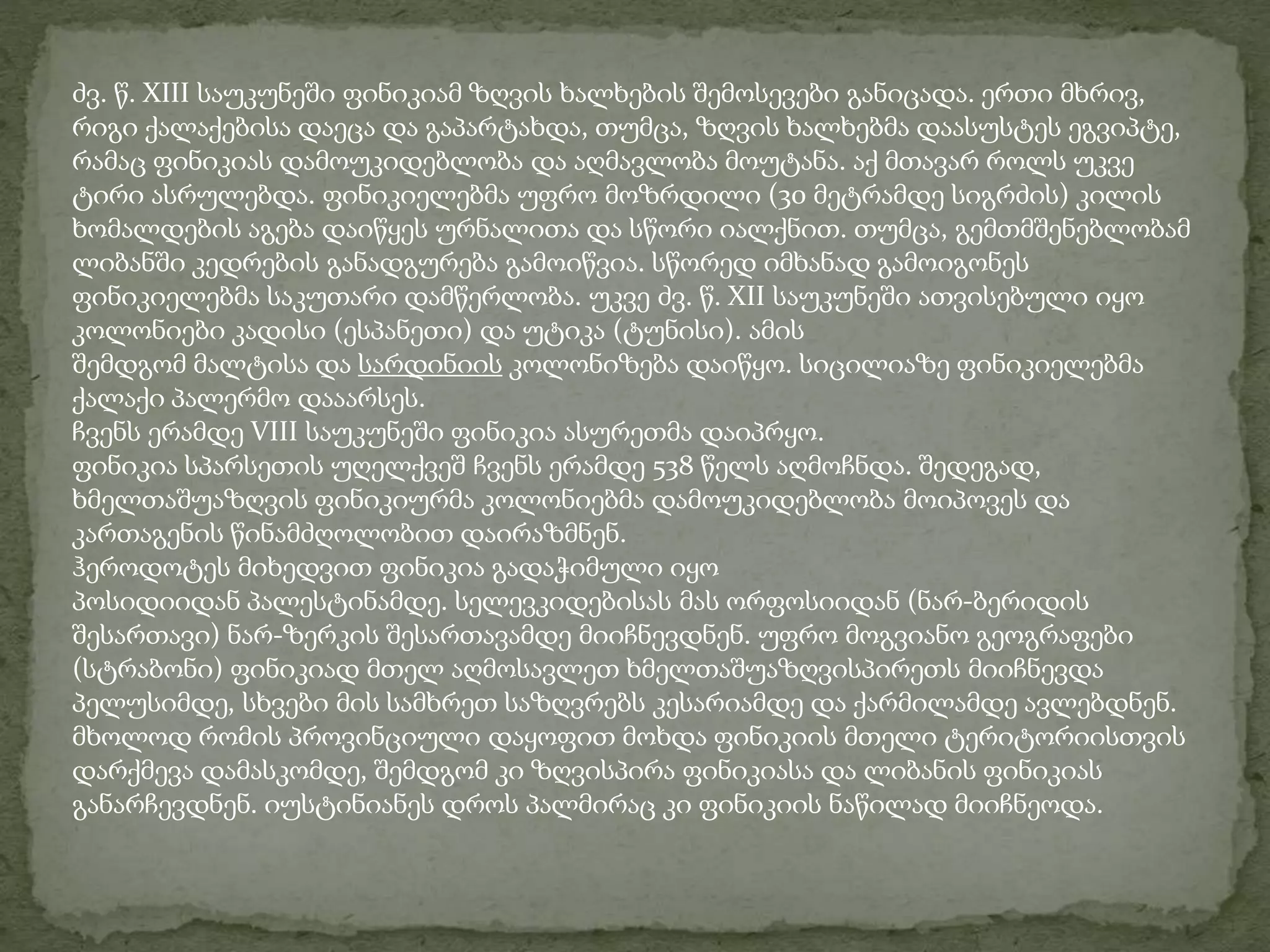 ძვ. წ. XIII საუკუნეში ფინიკიამ ზღვის ხალხების შემოსევები განიცადა. ერთი მხრივ, 
რიგი ქალაქებისა დაეცა და გაპარტახდა, თუმცა, ზღვის ხალხებმა დაასუსტეს ეგვიპტე, 
რამაც ფინიკიას დამოუკიდებლობა და აღმავლობა მოუტანა. აქ მთავარ როლს უკვე 
ტირი ასრულებდა. ფინიკიელებმა უფრო მოზრდილი (30 მეტრამდე სიგრძის) კილის 
ხომალდების აგება დაიწყეს ურნალითა და სწორი იალქნით. თუმცა, გემთმშენებლობამ 
ლიბანში კედრების განადგურება გამოიწვია. სწორედ იმხანად გამოიგონეს 
ფინიკიელებმა საკუთარი დამწერლობა. უკვე ძვ. წ. XII საუკუნეში ათვისებული იყო 
კოლონიები კადისი (ესპანეთი) და უტიკა (ტუნისი). ამის 
შემდგომ მალტისა და სარდინიის კოლონიზება დაიწყო. სიცილიაზე ფინიკიელებმა 
ქალაქი პალერმო დააარსეს. 
ჩვენს ერამდე VIII საუკუნეში ფინიკია ასურეთმა დაიპრყო. 
ფინიკია სპარსეთის უღელქვეშ ჩვენს ერამდე 538 წელს აღმოჩნდა. შედეგად, 
ხმელთაშუაზღვის ფინიკიურმა კოლონიებმა დამოუკიდებლობა მოიპოვეს და 
კართაგენის წინამძღოლობით დაირაზმნენ. 
ჰეროდოტეს მიხედვით ფინიკია გადაჭიმული იყო 
პოსიდიიდან პალესტინამდე. სელევკიდებისას მას ორფოსიიდან (ნარ-ბერიდის 
შესართავი) ნარ-ზერკის შესართავამდე მიიჩნევდნენ. უფრო მოგვიანო გეოგრაფები 
(სტრაბონი) ფინიკიად მთელ აღმოსავლეთ ხმელთაშუაზღვისპირეთს მიიჩნევდა 
პელუსიმდე, სხვები მის სამხრეთ საზღვრებს კესარიამდე და ქარმილამდე ავლებდნენ. 
მხოლოდ რომის პროვინციული დაყოფით მოხდა ფინიკიის მთელი ტერიტორიისთვის 
დარქმევა დამასკომდე, შემდგომ კი ზღვისპირა ფინიკიასა და ლიბანის ფინიკიას 
განარჩევდნენ. იუსტინიანეს დროს პალმირაც კი ფინიკიის ნაწილად მიიჩნეოდა. 
 