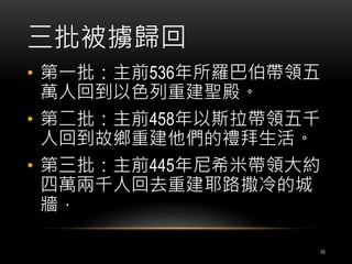 三批被擄歸回 
• 第一批：主前536年所羅巴伯帶領五 
萬人回到以色列重建聖殿。 
• 第二批：主前458年以斯拉帶領五千 
人回到故鄉重建他們的禮拜生活。 
• 第三批：主前445年尼希米帶領大約 
四萬兩千人回去重建耶路撒冷的城 
牆， 
10 
 