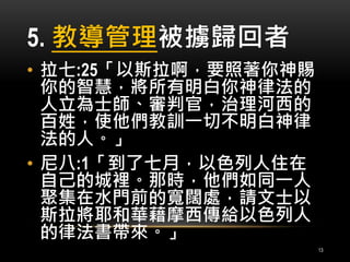 5. 教導管理被擄歸回者 
• 拉七:25「以斯拉啊，要照著你神賜 
你的智慧，將所有明白你神律法的 
人立為士師、審判官，治理河西的 
百姓，使他們教訓一切不明白神律 
法的人。」 
• 尼八:1「到了七月，以色列人住在 
自己的城裡。那時，他們如同一人 
聚集在水門前的寬闊處，請文士以 
斯拉將耶和華藉摩西傳給以色列人 
的律法書帶來。」 
13 
 