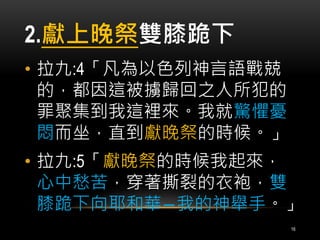 2.獻上晚祭雙膝跪下 
• 拉九:4「凡為以色列神言語戰兢 
的，都因這被擄歸回之人所犯的 
罪聚集到我這裡來。我就驚懼憂 
悶而坐，直到獻晚祭的時候。」 
• 拉九:5「獻晚祭的時候我起來， 
心中愁苦，穿著撕裂的衣袍，雙 
膝跪下向耶和華―我的神舉手。」 
16 
 