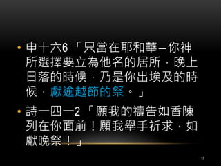 • 申十六6 「只當在耶和華―你神 
所選擇要立為他名的居所，晚上 
日落的時候，乃是你出埃及的時 
候，獻逾越節的祭。」 
• 詩一四一2 「願我的禱告如香陳 
列在你面前！願我舉手祈求，如 
獻晚祭！」 
17 
 
