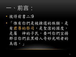 一、前言： 
• 彼得前書二:9 
• 「惟有你們是被揀選的族類，是 
有君尊的祭司，是聖潔的國度， 
是屬神的子民，要叫你們宣揚 
那召你們出黑暗入奇妙光明者的 
美德。」 
2 
 