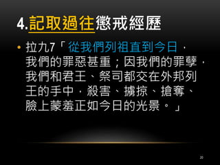 4.記取過往懲戒經歷 
• 拉九7「從我們列祖直到今日， 
我們的罪惡甚重；因我們的罪孽， 
我們和君王、祭司都交在外邦列 
王的手中，殺害、擄掠、搶奪、 
臉上蒙羞正如今日的光景。」 
20 
 
