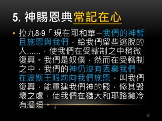 5. 神賜恩典常記在心 
• 拉九8-9「現在耶和華―我們的神暫 
且施恩與我們，給我們留些逃脫的 
人……，使我們在受轄制之中稍微 
復興。我們是奴僕，然而在受轄制 
之中，我們的神仍沒有丟棄我們， 
在波斯王眼前向我們施恩，叫我們 
復興，能重建我們神的殿，修其毀 
壞之處，使我們在猶大和耶路撒冷 
有牆垣。」 
22 
 