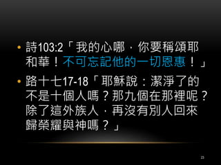 • 詩103:2「我的心哪，你要稱頌耶 
和華！不可忘記他的一切恩惠！」 
• 路十七17-18「耶穌說：潔淨了的 
不是十個人嗎？那九個在那裡呢？ 
除了這外族人，再沒有別人回來 
歸榮耀與神嗎？」 
23 
 