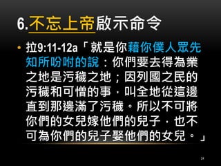 6.不忘上帝啟示命令 
• 拉9:11-12a「就是你藉你僕人眾先 
知所吩咐的說：你們要去得為業 
之地是污穢之地；因列國之民的 
污穢和可憎的事，叫全地從這邊 
直到那邊滿了污穢。所以不可將 
你們的女兒嫁他們的兒子，也不 
可為你們的兒子娶他們的女兒。」 
24 
 
