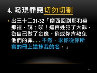 4. 發現罪惡切勿切割 
• 出三十二31-32「摩西回到耶和華 
那裡，說：唉！這百姓犯了大罪， 
為自己做了金像。倘或你肯赦免 
他們的罪……不然，求你從你所 
寫的冊上塗抹我的名。」 
34 
 