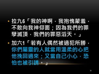 • 拉九6「我的神啊，我抱愧蒙羞， 
不敢向我神仰面；因為我們的罪 
孽滅頂，我們的罪惡滔天。」 
• 加六1「若有人偶然被過犯所勝， 
你們屬靈的人就當用溫柔的心把 
他挽回過來；又當自己小心，恐 
怕也被引誘。」 
35 
 