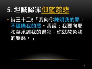 5. 坦誠認罪仰望慈悲 
• 詩三十二5「我向你陳明我的罪， 
不隱瞞我的惡。我說：我要向耶 
和華承認我的過犯，你就赦免我 
的罪惡。」 
36 
 