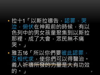 • 拉十1「以斯拉禱告，認罪，哭 
泣，俯伏在神殿前的時候，有以 
色列中的男女孩童聚集到以斯拉 
那裡，成了大會，眾民無不痛 
哭。」 
• 雅五16「所以你們要彼此認罪， 
互相代求，使你們可以得醫治。 
義人祈禱所發的力量是大有功效 
的。」37 
 