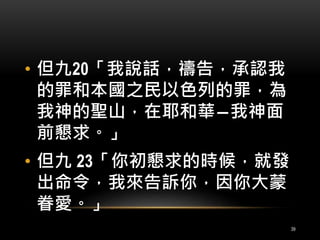 • 但九20「我說話，禱告，承認我 
的罪和本國之民以色列的罪，為 
我神的聖山，在耶和華―我神面 
前懇求。」 
• 但九23「你初懇求的時候，就發 
出命令，我來告訴你，因你大蒙 
眷愛。」 
39 
 