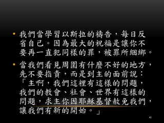 • 我們當學習以斯拉的禱告，每日反 
省自己。因為最大的祝福是讓你不 
要再一直犯同樣的罪，被罪所綑綁。 
• 當我們看見周圍有什麼不好的地方， 
先不要指責，而是到主的面前說： 
「主啊，我們這裡有這樣的問題， 
我們的教會、社會、世界有這樣的 
問題，求主你因耶穌基督赦免我們， 
讓我們有新的開始。」 
40 
 