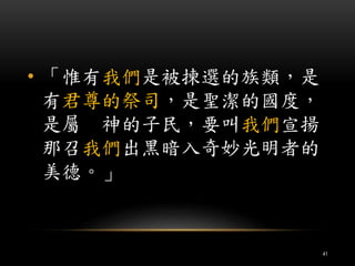• 「惟有我們是被揀選的族類，是 
有君尊的祭司，是聖潔的國度， 
是屬神的子民，要叫我們宣揚 
那召我們出黑暗入奇妙光明者的 
美德。」 
41 
