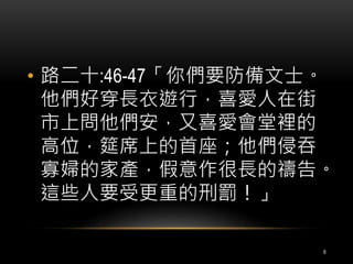• 路二十:46-47「你們要防備文士。 
他們好穿長衣遊行，喜愛人在街 
市上問他們安，又喜愛會堂裡的 
高位，筵席上的首座；他們侵吞 
寡婦的家產，假意作很長的禱告。 
這些人要受更重的刑罰！」 
8 
 