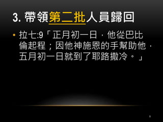 3. 帶領第二批人員歸回 
• 拉七:9「正月初一日，他從巴比 
倫起程；因他神施恩的手幫助他， 
五月初一日就到了耶路撒冷。」 
9 
 