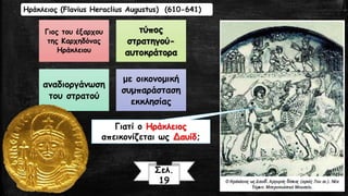 Ηράκλειος (Flavius Heraclius Augustus) (610-641) 
Γιος του έξαρχου 
της Καρχηδόνας 
Ηράκλειου 
τύπος 
στρατηγού- 
αυτοκράτορα 
αναδιοργάνωση 
του στρατού 
με οικονομική 
συμπαράσταση 
εκκλησίας 
Γιατί ο Ηράκλειος 
απεικονίζεται ως Δαυίδ; 
Σελ. 
19 
 
