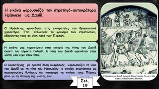 Ηεικόναπαρουσιάζειτονστρατηγό-αυτοκράτοραΗράκλειοωςΔαυίδ. 
ΟΗράκλειοςπροσέδωσεστιςεκστρατείεςτουθρησκευτικόχαρακτήρα.Έτσι,ενέπνευσετοφρόνηματωνστρατιωτών, οδηγώνταςτουςσενίκηκατάτωνΠερσών. 
ΗεικόναμαςπαραπέμπειστηνιστορίατηςνίκηςτουΔαυίδέναντιτουγίγανταΓολιάθ.ΗνίκητουΔαυίδοφειλότανστηνπίστηπουείχεστονΘεό. 
Οκαλλιτέχνης,μεαρκετήδόσηυπερβολής,παραλληλίζειτηνίκητουΔαυίδμετηνίκητουΗρακλείου,οοποίοςαγωνίστηκεμεπεριορισμένεςδυνάμειςκαικατάφερενανικήσειτουςΠέρσεςμόνομετηδύναμητηςπίστηςτου. 
Σελ. 
19  