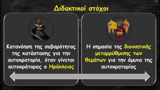 Διδακτικοί στόχοι 
Κατανόηση της σοβαρότητας της κατάστασης για την αυτοκρατορία, όταν γίνεται αυτοκράτορας ο Ηράκλειος 
Η σημασία της διοικητικής μεταρρύθμισης των θεμάτων για την άμυνα της αυτοκρατορίας  