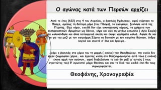 Ο αγώνας κατά των Περσών αρχίζει 
Αυτό το έτος (622) στις 4 του Απριλίου, ο βασιλιάς Ηράκλειος, αφού γιόρτασε το Πάσχα, αμέσως τη δεύτερη μέρα (του Πάσχα), το απόγευμα, ξεκίνησε κατά της Περσίας. Είχε πάρει, επειδή δεν είχε οικονομικούς πόρους, τα χρήματα των εκκλησιαστικών ιδρυμάτων ως δάνειο, πήρε και από τη μεγάλη εκκλησία ( Αγία Σοφία) τα πολυκάνδηλακαι άλλα λειτουργικά σκεύη και έκοψε νομίσματα πολλά. Άφησε δε και το γιο του μαζί με τον πατριάρχη Σέργιο να διοικούν με τον πατρίκιο Βώνοσο, άνδρα λογικό και συνετό σ’ όλα και έμπειρο… 
…πήρε ο βασιλιάς στα χέρια του τη μορφή ( εικόνα) του Θεανθρώπου, την οποία δεν είχαν ζωγραφίσει χέρια… και έχοντας πίστη στο θεοζωγραφισμένοαυτό τύπο ( εικόνα) έκανε αρχή των αγώνων… αφού διαβεβαίωσε το λαό ότι μαζί μ’ αυτούς ( τους στρατιώτες του) θ’ αγωνιστεί μέχρι θανάτου και σαν τα δικά του παιδιά έτσι θα τους συμπεριφέρεται. 
Θεοφάνης, Χρονογραφία  