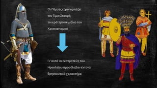 Οι Πέρσες είχαν αρπάξει 
τον Τίμιο Σταυρό, 
το ιερότερο κειμήλιο του 
Χριστιανισμού 
Γι’ αυτό οι εκστρατείες του 
Ηρακλείου προσέλαβαν έντονα 
θρησκευτικό χαρακτήρα  