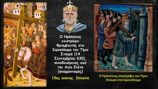 Ο Ηράκλειος επιστρέφει θριαμβευτής στα Ιεροσόλυμα τον Τίμιο Σταυρό (14 Σεπτεμβρίου 630), συνοδευόμενος από την Αγία Ελένη (αναχρονισμός) 
15ος αιώνας. Ισπανία 
Ο Ηράκλειος επιστρέφει τον Τίμιο Σταυρό στα Ιεροσόλυμα  