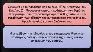 Σύμφωνα με το παράθεμα από το έργο «Περί Θεμάτων» του Κων/νου Ζ΄ Πορφυρογέννητου, η καθιέρωση των θεμάτων υπαγορεύτηκε από τον ακρωτηριασμό του Βυζαντίου και την συρρίκνωση των εδαφών της αυτοκρατορίας στα χρόνια του Ηρακλείου αλλά και των διαδόχων του. 
Η μεταβίβαση της εξουσίας στους επαρχιακούς διοικητές- στρατηγούς βοήθησε στην οργάνωση της άμυνας και την απόκρουση των εχθρών.  