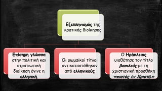 Εξελληνισμόςτης κρατικής διοίκησηςΕπίσημη γλώσσα στην πολιτική και στρατιωτική διοίκηση έγινε η ελληνική. 
Οι ρωμαϊκοί τίτλοι αντικαταστάθηκαν από ελληνικούς 
Ο Ηράκλειοςυιοθέτησε τον τίτλο βασιλεύςμε τη χριστιανική προσθήκη «πιστός ἐνΧριστῷ»  