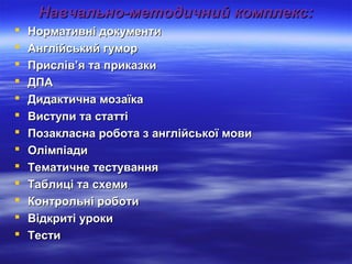 ННааввччааллььнноо--ммееттооддииччнниийй ккооммппллеекксс:: 
 ННооррммааттииввнніі ддооккууммееннттии 
 ААннггллііййссььккиийй ггууммоорр 
 ППрриисслліівв’’яя ттаа ппррииккааззккии 
 ДДППАА 
 ДДииддааккттииччннаа ммооззааїїккаа 
 ВВииссттууппии ттаа ссттааттттіі 
 ППооззааккллаассннаа ррооббооттаа зз ааннггллііййссььккооїї ммооввии 
 ООллііммппііааддии 
 ТТееммааттииччннее ттеессттуувваанннняя 
 ТТааббллиицціі ттаа ссххееммии 
 ККооннттррооллььнніі ррооббооттии 
 ВВііддккррииттіі ууррооккии 
 ТТеессттии 
 