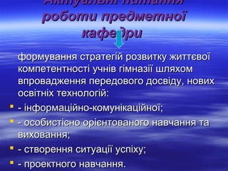 ААккттууааллььнніі ппииттаанннняя 
ррооббооттии ппррееддммееттннооїї 
ккааффееддррии 
ффооррммуувваанннняя ссттррааттееггіійй ррооззввииттккуу жжииттттєєввооїї 
ккооммппееттееннттннооссттіі ууччнніівв ггііммннааззііїї шшлляяххоомм 
ввппрроовваадджжеенннняя ппееррееддооввооггоо ддооссввііддуу,, ннооввиихх 
ооссввііттннііхх ттееххннооллооггіійй:: 
 -- ііннффооррммааццііййнноо--ккооммууннііккааццііййннооїї;; 
 -- ооссооббииссттіісснноо оорріієєннттооввааннооггоо ннааввччаанннняя ттаа 
ввииххоовваанннняя;; 
 -- ссттввоорреенннняя ссииттууааццііїї ууссппііххуу;; 
 -- ппррооееккттннооггоо ннааввччаанннняя.. 
 