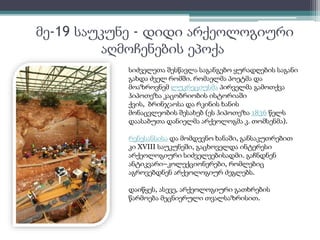 მე-19 საუკუნე - დიდი არქეოლოგიური 
აღმოჩენების ეპოქა 
სიძველეთა შესწავლა საგანგებო ყურადღების საგანი 
გახდა ძველ რომში. რომაელმა პოეტმა და 
მოაზროვნემ ლუკრეციუსმა პირველმა გამოთქვა 
ჰიპოთეზა კაცობრიობის ისტორიაში 
ქვის, ბრინჯაოსა და რკინის ხანის 
მონაცვლეობის შესახებ (ეს ჰიპოთეზა 1836 წელს 
დაასაბუთა დანიელმა არქეოლოგმა კ. თომსენმა). 
რენესანსისა და მომდევნო ხანაში, განსაკუთრებით 
კი XVIII საუკუნეში, გაცხოველდა ინტერესი 
არქეოლოგიური სიძველეებისადმი. გაჩნდნენ 
ანტიკვარი–კოლექციონერები, რომლებიც 
აგროვებდნენ არქეოლოგიურ ძეგლებს. 
დაიწყეს, ასევე, არქეოლოგიური გათხრების 
წარმოება მეცნიერული თვალსაზრისით. 
 