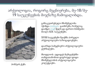 არქეოლოგია, როგორც მეცნიერება, მე-18/მე- 
19 საუკუნეების მიჯნაზე ჩამოყალიბდა. 
პომპეის ქუჩა 
განსაკუთრებული მნიშვნელობა 
ჰქონდა პომპეის გათხრებს, რომელიც 
დაიწყო 1748 წელს და ფართო მასშტაბი 
მიიღო XIX საუკუნეში. 
XVIII საუკუნეში შეიქმნა პირველი 
არქეოლოგიური საზოგადოებები. 
დაარსდა სამეცნიერო არქეოლოგიური 
ჟურნალები. 
მსოფლიოს უდიდეს მუზეუმებში 
თანდათანობით დაგროვდა დიდი 
მნიშვნელობის არქეოლოგიური 
კოლექციები. 
 