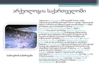არქეოლოგია საქართველოში 
სამთავროს სამაროვანი 
არქეოლოგია საქართველოში XIX საუკუნეში ჩაისახა, თუმცა 
არქეოლოგიურ გათხრებს ეპიზოდური ხასიათი ჰქონდა. არქეოლოგიურ 
ძეგლთა თავმოყრისა და შესწავლის ცდები დაკავშირებულია 1852წელს 
დაარსებულ კავკასიის მუზეუმთან (ამჟამად ს. ჯანაშიას სახ. 
საქართველოს სახელმწიფო მუზეუმი) და 1873 წელს დ. 
ბაქრაძის ინიციატივით დაარსებულ კავკასიის არქეოლოგიის 
მოყვარულთა საზოგადოებასთან. მიუხედავად არქეოლოგიური 
გათხრების მცირე მასშტაბისა, XIX საუკუნის II ნახევარსა და XX 
საუკუნის დასაწყისში საქართველოში მოხდა მნიშვნელოვანი 
არქეოლოგიური აღმოჩენები: სამთავროს სამაროვნისა და საჩხერის 
ყორღანული სამარხების გათხრები, ყაზბეგის განძის, ახალგორის 
განძის პოვნა და სხვა გათხრებისა და შემთხვევითი აღმოჩენების 
შედეგადკავკასიის მუზეუმი არქეოლოგიურ ძეგლთა ერთ–ერთ უდიდეს 
საცავად იქცა; დღესდღეობით მისი მემკვიდრეა სიმონ ჯანაშიას სახ. 
სახელმწიფო საქართველოს მუზეუმი, რომელსაც 1936–1941 წლებში 
გადაეცა თბილისში არსებული შოთა რუსთაველისა და მისი ეპოქის 
მუზეუმის ფონდები. მდიდარი არქეოლოგიური ფონდებია 
საქართველოს ხელოვნების სახელმწიფო მუზეუმშიც (დაარსდა 1934 წ.), 
რომელსაც გადაეცა საისტორიო და საეთნოგრაფიო საზოგადოების 
მუზეუმის, საეკლესიო მუზეუმისა(დაარსდა 1889 წ.) და თსუ–ს 
ხელოვნებათმცოდნეობის კაბინეტთან არსებული სიძველეთა 
მუზეუმის(1925–1930 წწ.) ფონდები. 
 