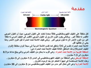 مقدمة 
لكل منطقة على الطيف الكهرومغناطيسي طاقة محددة تعتمد على الطول الموجي: حيث أن الطول الموجي 
الأقصر له طاقة أكبر. وبالتالي يكون اللون الازرق ذو الطول الموجي الأقصر في الطيف المرئي له طاقة 
اكبر من اللون الأحمر لأن له طول موجي أكبر. ويأتي طيف الاشعة تحت الحمراء قبل اللون الأحمر وهذا 
يعني أن طاقتها أقل. 
الاشعة تحت الحمراء تقسم إلى ثلاثة مناطق كما تقسم الاشعة المرئية إلى سبعة ألوان مختلفة )ألوان 
الطيف المعروفة( وهذه المناطق الثلاثة لطيف الاشعة تحت الحمراء هي: 
المنطقة القريبة من الاشعة تحت الحمراء وهي أقرب ما يمكن من الطيف المرئي والتي يبلغ مداها من 0.7 
مايكرون إلى 1.3 ميكرون . 
المنطقة الوسطى وهي المنطقة من الطيف الكهرومغناطيسي في المدى 1.3 مايكرون إلى 3 مايكرون . 
وهذه الاشعة المستخدمة في أجهزة التحكم عن بعد الرموت كنترول . 
الاشعة الحرارية وهي التي تحتل أكبر مدى من الطيف الكهرومغناطيسي من 3 مايكرون إلى 30 مايكرون 
 
