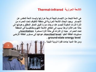 Thermal-infrared الاشعة الحرارية 
هي اشعة تنبعث من الاجسام نتيجة لدرجة حرارتها وليست أشعة تنعكس عن 
الاجسام. ويعود انبعاث الاشعة الحرارية في منطقة الأطياف تحت الحمراء من 
اثارة الذرات المكونة للجسم عند درجات حرارة فوق الصفر المطلق وعودتها إلى 
حالة عدم الاثارة وهذا يسبب إلى انطلاق الاشعة الكهرومغناطيسية في المنطقة 
إلى excitation تحت الحمراء. حيث أن الذرات في حالة اثارة مستمرة 
ثم عودتها إلى مستوى الطاقة الأرضي excited level مستويات الطاقة العليا 
. ground-state energy level 
ومن هذا المبدأ جاءت فكرة الرؤية الليلية . 
 