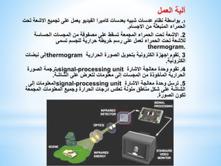 آلية العمل 
1. بواسطة نظام عدسات شبيه بعدسات كاميرا الفيديو يعمل على تجميع الاشعة تحت 
الحمراء المنبعثة من الاجسام. 
2. الاشعة تحت الحمراء المجمعة تسقط على مصفوفة من المجسات الحساسة 
للاشعة تحت الحمراء تعمل على رسم خريطة حرارية للجسم تسمى 
thermogram. 
إلى نبضات thermogram 3 .تقوم اجهزة الكترونية بتحويل الصورة الحرارية 
الكترونية. 
بترجمة الصورة signal-processing unit 4. تقوم وحدة معالجة الاشارة 
الحرارية المأخوذة من المجسات إلى معلومات لتعرض على الشاشة. 
المعلومات إلى signal-processing unit 5. ترسل وحدة معالجة الاشارة 
الشاشة على شكل مناطق ملونة تعكس درجات الحرارة وجميع المعلومات المجمعة 
تكون الصورة. 
 