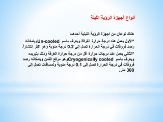 أنواع أجهزة الرؤية الليلة 
هناك نوعان من اجهزة الرؤية الليلية أحدهما 
وبامكانه Un-cooled *الأول يعمل عند درجة حرارة الغرفة ويعرف باسم 
رصد فروقات في درجة الحرارة تصل إلى 0.2 درجة مئوية وهو اكثر انتشار ا . 
*الثاني يعمل عند درجات حرارة أقل من درجة حرارة الغرفة وذلك بتبريده 
وهو مرفع الثمن وبامكانه رصد Cryogenically cooled ويعرف باسم 
فروقات في درجة الحرارة تصل إلى 0.1 درجة مئوية ولمسافات تصل إلى 
300 متر. 
 