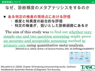 診断検査について 
　なぜ、診断精度のメタアナリシスをするのか 
■ ある特定の検査の現時点における評価 
　　・感度と特異度の総合的な評価 
　　・特定の検査が、狙いとした診断経路にあるか 
The aim of this study was to find out whether very 
simple one and two question screening might prove 
an accurate and acceptable screening method in 
primary care using quantitative meta-analysis. 
(Mitchell et al. (2014). British J of General Practice, DOI: 10.3399/bjgp14x680497) 
Macaskill et al. (2010). Chapter 10 Analysing and presenting results. Cochrane 
Handbook for Systematic Reviews of Diagnostic Test Accuracy. 
16 
 