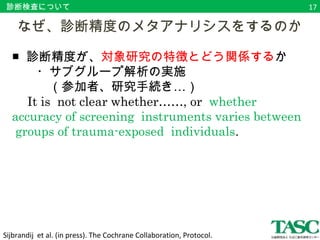 診断検査について 
　なぜ、診断精度のメタアナリシスをするのか 
■ 診断精度が、対象研究の特徴とどう関係するか 
　　・サブグループ解析の実施… 
　　　（参加者、研究手続き） 
　It is not clear whether……, or whether 
accuracy of screening instruments varies between 
groups of trauma-exposed individuals. 
Sijbrandij et al. (in press). The Cochrane Collaboration, Protocol. 
17 
 