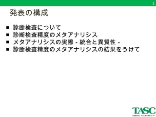 　発表の構成 
■ 診断検査について 
■ 診断検査精度のメタアナリシス 
■ メタアナリシスの実際－統合と異質性－ 
■ 診断検査精度のメタアナリシスの結果をうけて 
1 
 