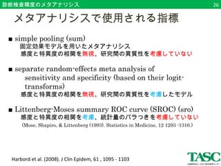 診断検査精度のメタアナリシス 
　メタアナリシスで使用される指標 
■ simple pooling (sum) 
固定効果モデルを用いたメタアナリシス 
　　感度と特異度の相関を無視、研究間の異質性を考慮していない 
■ separate random-effects meta analysis of 
　　sensitivity and specificity (based on their logit- 　　 
　　transforms) 
　　感度と特異度の相関を無視、研究間の異質性を考慮したモデル 
■ Littenberg-Moses summary ROC curve (SROC) (sro) 
　　感度と特異度の相関を考慮、統計量のバラつきを考慮していない 
　 (Mose, Shapiro, & Littenberg (1993). Statistics in Medicine, 12 1293 -1316.) 
Harbord et al. (2008). J Clin Epidem, 61 , 1095 - 1103 
26 
 