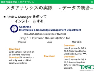 診断検査精度のメタアナリシス 
　メタアナリシスの実際　－データの統合― 
■ Review Managerを使って 
　　・インストールする 
　 
http://tech.cochrane.org/revman/download 
Step 1: Download the installation file RevMan exists in two editions based on different versions of the Java platform. The two editions have identical functionality, but the Java 6 edition is somewhat faster and has a bet er 'look and feel'. 
Download the file that matches your operating system: 
*** Note: We have discovered some issues running RevMan under Java 7, so you should only instal this version if the Java 6 version doesn't work. 
Windows Linux Mac OS X 
Download 
32 bit version - will work on 
all Windows machines 
Download64 bit version - 
will only work on 64 bit 
Windows machines 
Download 
Download 
Java 7 version for OS X 
10.7.2 (Lion) and higher 
with bundled Java 7 ***. 
Download 
Java 6 version for OS X 
10.5 (Leopard) on Intel 
CPU or 10.6 (Snow 
Leopard). 
32 
 
