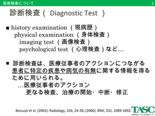 診断検査について 
　診断検査（Diagnostic Test） 
■ history examination（現病歴） 
physical examination（身体検査） 
　　imaging test（画像検査） 
　　psychological test（心理検査）など… 
　　 
■ 診断検査は、医療従事者のアクションにつながる 
　患者に特定の疾患や病気の有無に関する情報を得る 
　ために用いられる。 
　　…医療従事者のアクション 
　　　 更なる検査、治療の開始・中断・修正 
Bossuyt et al. (2003). Radiology, 226, 24-28; (2006). BMJ, 332, 1089-1092. 
3 
 