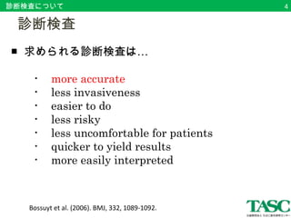 診断検査について 
　診断検査 
■ 求められる診断検査は… 
　　・ more accurate 
　　・ less invasiveness 
　　・ easier to do 
　　・ less risky 
　　・ less uncomfortable for patients 
　　・ quicker to yield results 
　　・ more easily interpreted 
Bossuyt et al. (2006). BMJ, 332, 1089-1092. 
4 
 