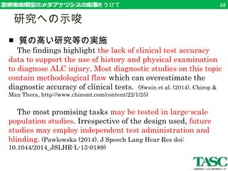 診診断断検検査査精精度度ののメメタタアアナナリリシシススのの結結果論をうけて68 
　研究への示唆 
■ 質の高い研究等の実施 
The findings highlight the lack of clinical test accuracy 
data to support the use of history and physical examination 
to diagnose ALC injury. Most diagnostic studies on this topic 
contain methodological flaw which can overestimate the 
diagnostic accuracy of clinical tests. (Swain et al. (2014). Chirop & 
Man Thera, http://www.chiromt.com/content/22/1/25) 
The most promising tasks may be tested in large-scale 
population studies. Irrespective of the design used, future 
studies may employ independent test administration and 
blinding. (Pawlowska (2014). J Speech Lang Hear Res doi: 
10.1044/2014_JSLHR-L-13-0189) 
 
