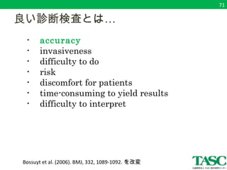 　良い診断検査とは… 
　　・ accuracy 
　　・ invasiveness 
　　・ difficulty to do 
　　・ risk 
　　・ discomfort for patients 
　　・ time-consuming to yield results 
　　・ difficulty to interpret 
Bossuyt et al. (2006). BMJ, 332, 1089-1092. を改変 
71 
