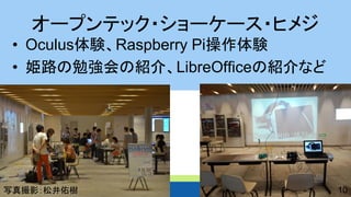 オープンテック・ショーケース・ヒメジ 
•Oculus体験、Raspberry Pi操作体験 
•姫路の勉強会の紹介、LibreOfficeの紹介など 
10 
写真撮影：松井佑樹  