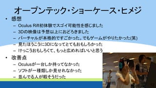 オープンテック・ショーケース・ヒメジ 
•感想 
–Oculus Rift初体験でスゴイ可能性を感じました 
–3Dの映像は予想以上におどろきました 
–バーチャルが本格的ですごかった。でもゲームがやりたかった(笑) 
–見たほうこうに3Dになってとてもおもしろかった 
–けっこうおもしろくて、もっと広めればいいと思う 
•改善点 
–Oculusが一台しか持ってなかった 
–ソフトが一種類しか見せれなかった 
–並んでる人が暇そうだった 
12  
