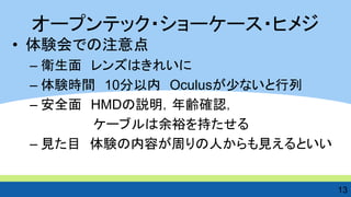 •体験会での注意点 
–衛生面 レンズはきれいに 
–体験時間 10分以内 Oculusが少ないと行列 
–安全面 HMDの説明，年齢確認， 
ケーブルは余裕を持たせる 
–見た目 体験の内容が周りの人からも見えるといい 
13 
オープンテック・ショーケース・ヒメジ  