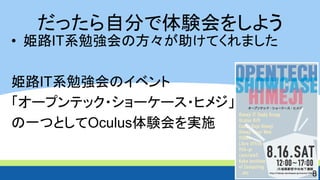 だったら自分で体験会をしよう 
• 姫路IT系勉強会の方々が助けてくれました 
姫路IT系勉強会のイベント 
「オープンテック・ショーケース・ヒメジ」 
の一つとしてOculus体験会を実施 
8 
 